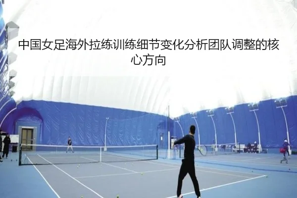 中国女足海外拉练训练细节变化分析团队调整的核心方向